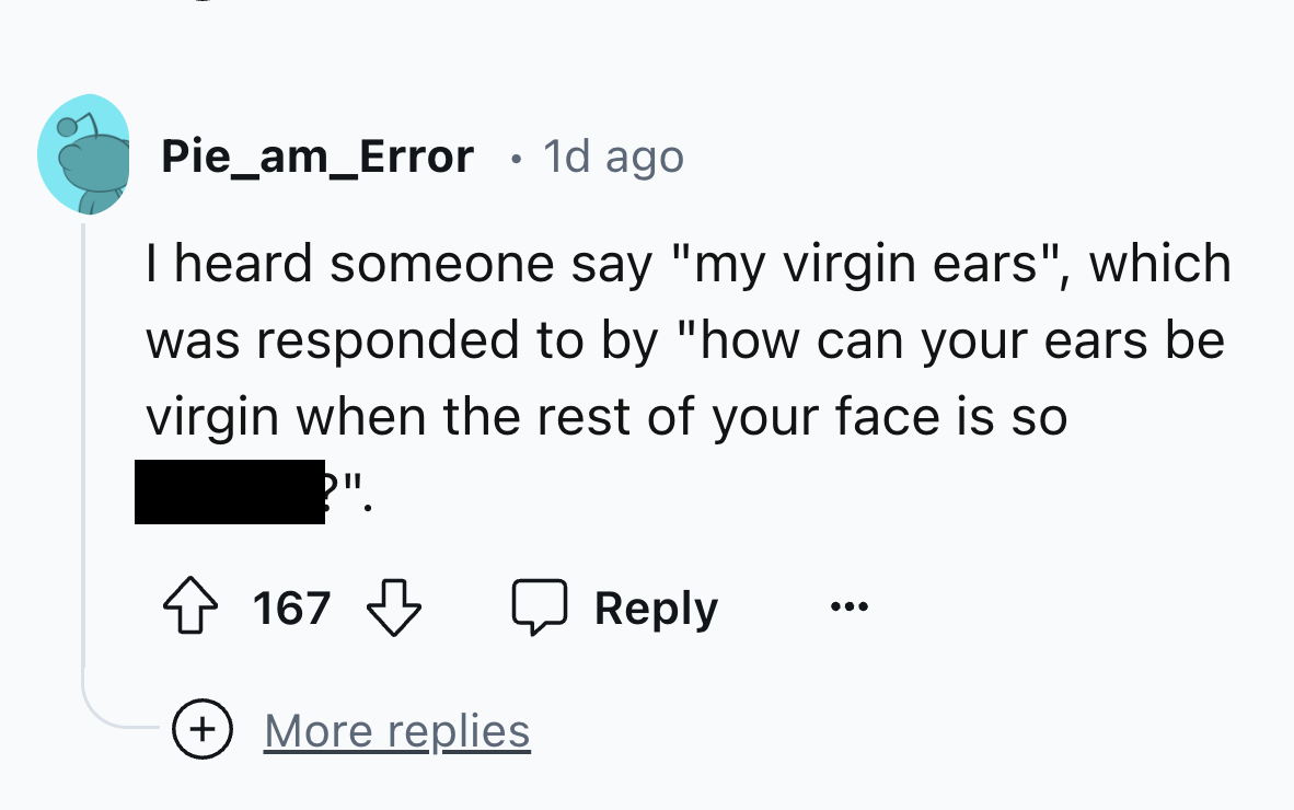 parallel - Pie_am_Error 1d ago I heard someone say "my virgin ears", which was responded to by "how can your ears be virgin when the rest of your face is so 167 More replies